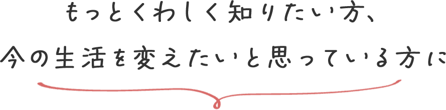 もっとくわしく知りたい方、今の生活を変えたいと思っている方に
